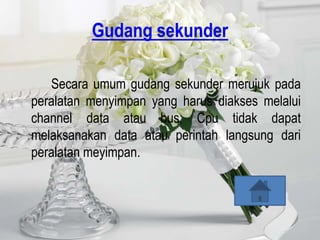 Gudang sekunder

   Secara umum gudang sekunder merujuk pada
peralatan menyimpan yang harus diakses melalui
channel data atau bus; Cpu tidak dapat
melaksanakan data atau perintah langsung dari
peralatan meyimpan.
 