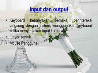 Input dan output
• Keyboard kebanyakan pemakai berinteraksi
  langsung dengan sistem, menggunakan keyboard
  ketika menyediakan input komputer.
• Layar sentuh.
• Mouse Pengguna.
 