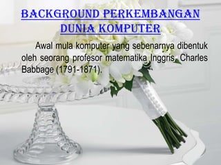 Background PERKEMBANGAN
     DUNIA KOMPUTER
    Awal mula komputer yang sebenarnya dibentuk
oleh seorang profesor matematika Inggris, Charles
Babbage (1791-1871).
 