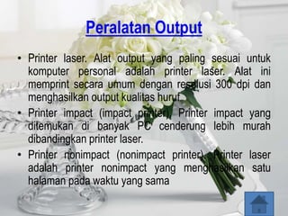 Peralatan Output
• Printer laser. Alat output yang paling sesuai untuk
  komputer personal adalah printer laser. Alat ini
  memprint secara umum dengan resolusi 300 dpi dan
  menghasilkan output kualitas huruf
• Printer impact (impact printer). Printer impact yang
  ditemukan di banyak PC cenderung lebih murah
  dibandingkan printer laser.
• Printer nonimpact (nonimpact printer). Printer laser
  adalah printer nonimpact yang menghasilkan satu
  halaman pada waktu yang sama
 