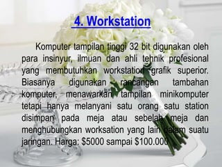 4. Workstation
     Komputer tampilan tinggi 32 bit digunakan oleh
para insinyur, ilmuan dan ahli tehnik profesional
yang membutuhkan workstation grafik superior.
Biasanya digunakan rancangan tambahan
komputer, menawarkan tampilan minikomputer
tetapi hanya melanyani satu orang satu station
disimpan pada meja atau sebelah meja dan
menghubungkan worksation yang lain dalam suatu
jaringan. Harga: $5000 sampai $100.000
 