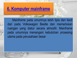6. Komputer mainframe

    Mainframe pada umumnya lebih tipis dan kecil
dari pada Volkswagen Beetle dan memerlukan
ruangan yang diatur secara atmosfir. Mainframe
pada umumnya menangani kebutuhan prosesing
utama pada perusahaan besar
 