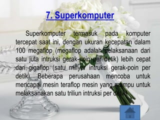 7. Superkomputer
    Superkomputer termasuk pada komputer
tercepat saat ini, dengan ukuran kecepatan dalam
100 megaflop (megaflop adalah pelaksanaan dari
satu juta intruksi gerak-poin per detik) lebih cepat
dari gigaflop (satu miliyar intruksi gerak-poin per
detik). Beberapa perusahaan mencoba untuk
mencapai mesin teraflop mesin yang mampu untuk
melaksanakan satu triliun intruksi per detik!
 