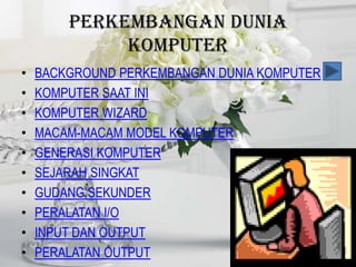 PERKEMBANGAN DUNIA
             KOMPUTER
•   BACKGROUND PERKEMBANGAN DUNIA KOMPUTER
•   KOMPUTER SAAT INI
•   KOMPUTER WIZARD
•   MACAM-MACAM MODEL KOMPUTER
•   GENERASI KOMPUTER
•   SEJARAH SINGKAT
•   GUDANG SEKUNDER
•   PERALATAN I/O
•   INPUT DAN OUTPUT
•   PERALATAN OUTPUT
 