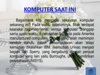 KOMPUTER SAAT INI
     Bagaimana kita mencapai kekayaan komputer
sekarang ini? Pada waktu sebelumnya, tidak terdapat
keaneka ragaman jenis; semua komputer dianggap
sama suatu waktu, 8 perusahan berbeda pada Amerika
manufactured computers. Univac yang telah memimpin
terlebih dahulu dalam perkomputeran akan tetapi
kemudian dikalahkan IBM. (kemudian Univac menjadi
bagian dari Sperry, yang bergabung dengan penjual
komputer yang lain yaitu Burroughs, untuk mendirikan
perusahaan UNISYS).
 