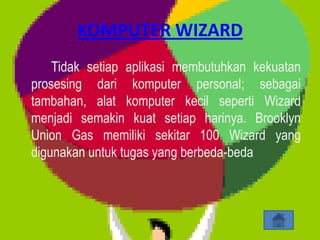 KOMPUTER WIZARD
    Tidak setiap aplikasi membutuhkan kekuatan
prosesing dari komputer personal; sebagai
tambahan, alat komputer kecil seperti Wizard
menjadi semakin kuat setiap harinya. Brooklyn
Union Gas memiliki sekitar 100 Wizard yang
digunakan untuk tugas yang berbeda-beda
 