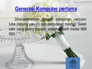 Generasi Komputer pertama
    Dikarakteristikan dengan komponen vaccum-
tube (tabung vakum) dan perputaran memori. Salah
satu yang paling populer adalah seperti model IBM
650.
 