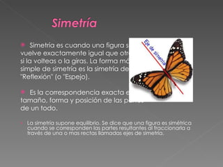Simetría es cuando una figura se  vuelve exactamente igual que otra  si la volteas o la giras. La forma más  simple de simetría es la simetría de  "Reflexión" (o "Espejo). Es la correspondencia exacta en  tamaño, forma y posición de las partes  de un todo. La simetría supone equilibrio. Se dice que una figura es simétrica cuando se corresponden las partes resultantes al fraccionarla a través de una o mas rectas llamadas ejes de simetría.  