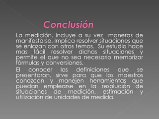 La medición, incluye a su vez  maneras de manifestarse. Implica resolver situaciones que se enlazan con otros temas.  Su estudio hace mas fácil resolver dichas situaciones y permite el que no sea necesario memorizar fórmulas y conversiones. El conocer las definiciones que se presentaron, sirve para que los maestros conozcan y manejen herramientas que puedan emplearse en la resolución de situaciones de medición, estimación y utilización de unidades de medida. 