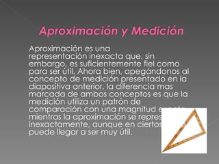 Aproximación es una representación inexacta que, sin embargo, es suficientemente fiel como para ser útil. Ahora bien, apegándonos al concepto de medición presentado en la diapositiva anterior, la diferencia mas marcada de ambos conceptos es que la medición utiliza un patrón de comparación con una magnitud exacta, mientras la aproximación se representa inexactamente, aunque en ciertos casos puede llegar a ser muy útil. 