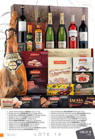 ○   1   Jamón Serrano Reserva IBEDUL de 6,5 a 7 kg            ○   1   Caja de Bombones DELAVIUDA Bombonetti 70 Gr.
○   2   Botellas de Cava FREIXENET Brut Vintage Nature        ○   1   Estuche de Torta de chocolate crujiente DELAVIUDA 150 Gr.
○   1   Botella Blanco VEGA DE LA REINA D.O.Rueda Verdejo     ○   1   Turrón de Chocolate con Lacasitos 100 Gr. LACASA
○   1   Botella de Vino Tinto CUNE Reserva D.O.Rioja          ○   1   Estuche de Marquesas DELAVIUDA 125 Gr.Suprema
○   1   Botella de Whisky CHIVAS 12 Años 50 CL                ○   1   Lata de Espárragos 8/12 fiesta COQUET D.O. Navarra
○   1   Botella MONTESIERRA rosado D.O. Somontano             ○   1   Lata de Pimientos del Piquillo formato fiesta COQUET
○   1   Chorizo Ibérico de bellota JESÚS MARCOS 0,500 Kg      ○   1   Frasco de Aceite Virgen Extra CARBONELL 500 ML
○   1   Tableta de Turrón DELAVIUDA 150 Gr. Blando            ○   1   Bonito del Norte fresco costera aceite oliva ESCURIS OL120
○   1   Tableta de Turrón DELAVIUDA 150 Gr. Duro              ○   1   Lata de Aceitunas Rellenas de Anchoa LA ESPAÑOLA
○   1   Tableta de Turrón de Tiramisú 200 Gr.LACASA Suprema   ○   1   Caja de Cartón decorada con asa de plástico
○   1   Estuche de Polvorón LA ESTEPEÑA 150 Gr.

                                                                                                               125,31 €
○ Ref.:1014                                L O T E                        1 4                                            + IVA
 