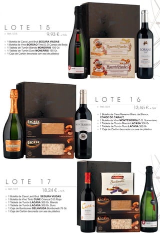 L O T E                      1 5
○ Ref.:1015
                                    9,93 € + IVA
○   1 Botella de Cava Lavit Brut SEGURA VIUDAS
○   1 Botella de Vino BORSAO Tinto D.O Campo de Borja
○   1 Tableta de Turrón Blando MONERRIS 150 Gr.
○   1 Tableta de Turrón Duro MONERRIS 150 Gr.
○   1 Caja de Cartón decorada con asa de plástico




                                                        L O T E                  1 6
                                                        ○ Ref.:1016
                                                                                    13,65 € + IVA
                                                        ○ 1 Botella de Cava Reserva Blanc de Blancs.
                                                          CONDE DE CARALT
                                                        ○ 1 Botella de Vino MONTESIERRA D.O. Somontano
                                                        ○ 1 Tableta de Turrón Blando LACASA 300 Gr.
                                                        ○ 1 Tableta de Turrón Duro LACASA 300 Gr.
                                                        ○ 1 Caja de Cartón decorada con asa de plástico




L O T E                       1 7
○ Ref.:1017
                                18,24 € + IVA
○   1 Botella de Cava Lavit Brut SEGURA VIUDAS
○   1 Botella de Vino Tinto CUNE Crianza D.O.Rioja
○   1 Tableta de Turrón LACASA 300 Gr. Blando
○   1 Tableta de Turrón LACASA 300 Gr. Duro
○   1 Caja de Bombones DELAVIUDA Bombonetti 70 Gr.
○   1 Caja de Cartón decorada con asa de plástico
 