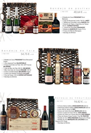 B a n d e j a            d e     p o s t r e s
                                                           ○ Ref.:1413
                                                                               40,64 € + IVA
                                                           ○ 2 Botella de Cava FREIXENET Brut
                                                             Malvasia
                                                           ○ 1 Caja de Bombones Lindor 150 Gr. LINDT
                                                           ○ 1 Tableta de Chocolate Leche NAKOA 400
                                                           ○ 1 Estuche de Tejas y Cigarrillos de Tolosa
                                                             125 Gr. GORROTXATEGI
                                                           ○ 1 Crema de Chocolate GRASHOFF
                                                           ○ 1 Botella de BARCELÓ Cream 70 CL
                                                           ○ 1 Frasco de Miel de Monegros
                                                           ○ 1 Bandeja de Mimbre




B a n d e j a             d e       F o i e
○ Ref.:1414
                            54,75 € + IVA

○ 1 Botella de Cava FREIXENET Brut Monastrel
  Trepat
○ 1 Vino especial Foie VALDEPABLO
○ 1 Frasco de Entier de Pato 180. IGP Francia
  DELMOND
○ 1 Lata de Bloc de Pato 200 Gr. DELMOND.
○ 1 Bloc foie Gras de Canard ROUGIÉ 180 Gr
○ 1 Frasco de Mermelada BELBERRY Higos
○ 1 Frasco de Cebolla Confitada LA CUNA
○ 1 Pan de Pasas 125 Gr.HORNO ARTESANO
○ 1 Bandeja de Mimbre




                                                    B a n d e j a        d e     E m b u t i d o s

                                                    ○ Ref.:1415
                                                                               94,82 € + IVA
                                                    ○ 1 Chorizo Ibérico bellota JESÚS MARCOS 500 Gr
                                                    ○ 1 Salchichón Ibérico bellota JESÚS MARCOS 500 Gr
                                                    ○ 1 Lomo 450 Gr. Aprox 5J SRC
                                                    ○ 1 Queso de Cabra Ahumado MONCLÚS 400 Gr
                                                    ○ 1 Queso Curado de Oveja 450 Gr. DOS ARBAS
                                                    ○ 1 Queso de Cabra con nueces Monclús DOS ARBAS
                                                    ○ 1 Pieza de Queso Oveja Curado 1 Kg. EL PASTOR
                                                    ○ 1 Botella de Vino VIÑA ARDANZA Reserva D.O.Rioja
                                                    ○ 1 Botella de Vino MARQUÉS DE CÁCERES Gran
                                                    Reserva D.O. Rioja
                                                    ○ 1 Bandeja de Mimbre
 