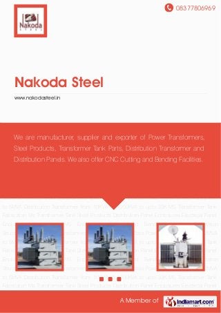 08377806969
A Member of
Nakoda Steel
www.nakodasteel.in
Power Transformers upto 10MVA-33KV Class Power Transformers from 2MVA to
5MVA Distribution Transformer from 10KVA till 1000KVA to upto 33K MS Transformer Tank
Fabricaton Ms Transformer Tank Steel Products Distribution Panel Enclosures Electrical Panel
Enclosures Any other MS Enclosures Cutting and Bending Facilities Substation
Structure Sheets Power Transformers upto 10MVA-33KV Class Power Transformers from 2MVA
to 5MVA Distribution Transformer from 10KVA till 1000KVA to upto 33K MS Transformer Tank
Fabricaton Ms Transformer Tank Steel Products Distribution Panel Enclosures Electrical Panel
Enclosures Any other MS Enclosures Cutting and Bending Facilities Substation
Structure Sheets Power Transformers upto 10MVA-33KV Class Power Transformers from 2MVA
to 5MVA Distribution Transformer from 10KVA till 1000KVA to upto 33K MS Transformer Tank
Fabricaton Ms Transformer Tank Steel Products Distribution Panel Enclosures Electrical Panel
Enclosures Any other MS Enclosures Cutting and Bending Facilities Substation
Structure Sheets Power Transformers upto 10MVA-33KV Class Power Transformers from 2MVA
to 5MVA Distribution Transformer from 10KVA till 1000KVA to upto 33K MS Transformer Tank
Fabricaton Ms Transformer Tank Steel Products Distribution Panel Enclosures Electrical Panel
Enclosures Any other MS Enclosures Cutting and Bending Facilities Substation
Structure Sheets Power Transformers upto 10MVA-33KV Class Power Transformers from 2MVA
to 5MVA Distribution Transformer from 10KVA till 1000KVA to upto 33K MS Transformer Tank
Fabricaton Ms Transformer Tank Steel Products Distribution Panel Enclosures Electrical Panel
We are manufacturer, supplier and exporter of Power Transformers,
Steel Products, Transformer Tank Parts, Distribution Transformer and
Distribution Panels. We also offer CNC Cutting and Bending Facilities.
 