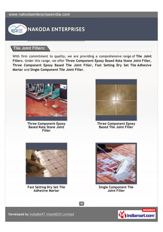 Tile Joint Fillers:

With firm commitment to quality, we are providing a comprehensive range of Tile Joint
Fillers. Under this range, we offer Three Component Epoxy Based Kota Stone Joint Filler,
Three Component Epoxy Based Tile Joint Filler, Fast Setting Dry Set Tile Adhesive
Mortar and Single Component Tile Joint Filler.




         Three Component Epoxy                       Three Component Epoxy
          Based Kota Stone Joint                      Based Tile Joint Filler
                  Filler




         Fast Setting Dry Set Tile                    Single Component Tile
             Adhesive Mortar                                Joint Filler
 