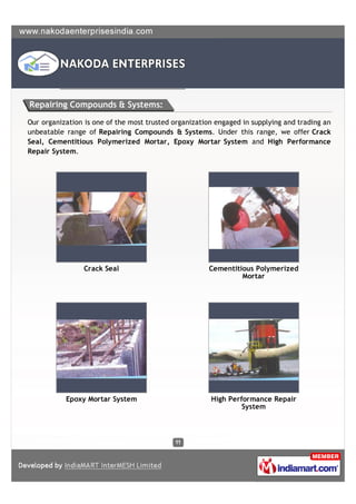 Repairing Compounds & Systems:

Our organization is one of the most trusted organization engaged in supplying and trading an
unbeatable range of Repairing Compounds & Systems. Under this range, we offer Crack
Seal, Cementitious Polymerized Mortar, Epoxy Mortar System and High Performance
Repair System.




                 Crack Seal                            Cementitious Polymerized
                                                                Mortar




           Epoxy Mortar System                         High Performance Repair
                                                                System
 