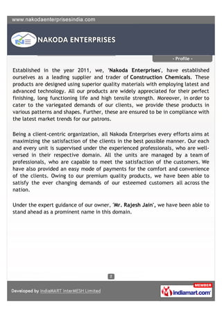 - Profile -

Established in the year 2011, we, 'Nakoda Enterprises', have established
ourselves as a leading supplier and trader of Construction Chemicals. These
products are designed using superior quality materials with employing latest and
advanced technology. All our products are widely appreciated for their perfect
finishing, long functioning life and high tensile strength. Moreover, in order to
cater to the variegated demands of our clients, we provide these products in
various patterns and shapes. Further, these are ensured to be in compliance with
the latest market trends for our patrons.

Being a client-centric organization, all Nakoda Enterprises every efforts aims at
maximizing the satisfaction of the clients in the best possible manner. Our each
and every unit is supervised under the experienced professionals, who are well-
versed in their respective domain. All the units are managed by a team of
professionals, who are capable to meet the satisfaction of the customers. We
have also provided an easy mode of payments for the comfort and convenience
of the clients. Owing to our premium quality products, we have been able to
satisfy the ever changing demands of our esteemed customers all across the
nation.

Under the expert guidance of our owner, 'Mr. Rajesh Jain', we have been able to
stand ahead as a prominent name in this domain.
 