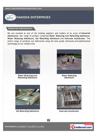 Industrial Admixtures:

We are counted as one of the leading suppliers and traders of an array of Industrial
Admixtures. Our range of product comprises Water Reducing Cum Retarding Admixture,
Water Reducing Admixture, Set Retarding Admixture and Concrete Accelerator. The
entire range of products are fabricated using the best grade chemicals and sophisticated
technology at our vendors end.




           Water Reducing Cum                            Water Reducing
           Retarding Admixture                             Admixture




         Set Retarding Admixture                       Concrete Accelerator
 