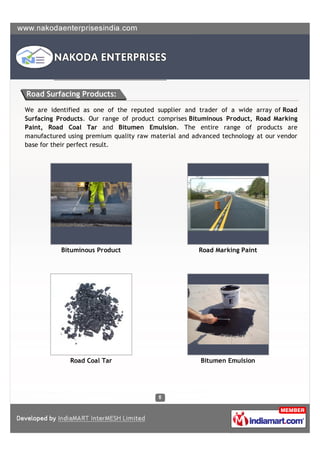 Road Surfacing Products:

We are identified as one of the reputed supplier and trader of a wide array of Road
Surfacing Products. Our range of product comprises Bituminous Product, Road Marking
Paint, Road Coal Tar and Bitumen Emulsion. The entire range of products are
manufactured using premium quality raw material and advanced technology at our vendor
base for their perfect result.




           Bituminous Product                         Road Marking Paint




              Road Coal Tar                           Bitumen Emulsion
 