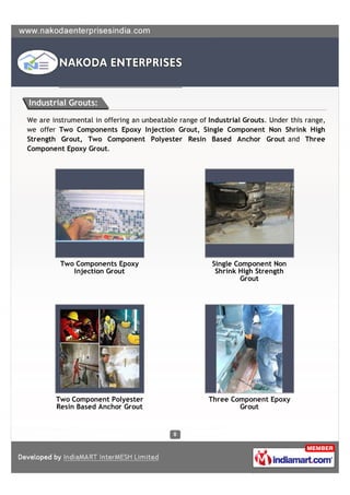 Industrial Grouts:

We are instrumental in offering an unbeatable range of Industrial Grouts. Under this range,
we offer Two Components Epoxy Injection Grout, Single Component Non Shrink High
Strength Grout, Two Component Polyester Resin Based Anchor Grout and Three
Component Epoxy Grout.




          Two Components Epoxy                          Single Component Non
             Injection Grout                             Shrink High Strength
                                                                Grout




        Two Component Polyester                        Three Component Epoxy
        Resin Based Anchor Grout                               Grout
 