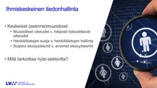 Ihmiskeskeinen tiedonhallinta
• Keskeiset (asenne)muutokset
• Muodolliset oikeudet v. helposti toteutettavat
oikeudet
• Henkilötietojen suoja v. henkilötietojen hallinta
• Suljetut ekosysteemit v. avoimet ekosysteemit
• Mitä tarkoittaa hyte-sektorilla?
 