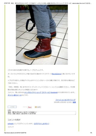 2016/11/25 明日、雪やみぞれならこのブーツで決まり！ « オリハシ日記 « 武蔵小杉のセレクトショップ【ナクール】­nakool­attack the mind 7 | NO ID....
http://www.nakool.com/2016/11/23/87183 7/8
これさえあれば台風や大雪でもノープロブレムです。
オーストラリアのタスマニア島で生まれた撥水サイドゴアブーツBlundestoneと使い分けたいです
ね。
※ブログで紹介した商品アイテムはすべてリンク先ページから購入可能です。売り切れの場合はご
了承ください。
「何日、何時頃、伺いますのでコーディネートしてください！」という人は連絡ください。その時
間は可能な限りオリハシが相談にのります！
コメント、問い合わせはメンズセレクトショップ【ナクール】Facebookからも受け付けています。
オリハシ直行メールもどうぞ。
ファッション＆スタイリング 
2016年11月23日 12:03 | 編集
いいね！ 7
  ツイート
 
URL
明日、雪やみぞれならこのブーツで決まり！
http://www.nakool.com/2016/11/23/87183
コメントを残す
orihashi としてログインしています。ログアウトしますか ?
コメント
 