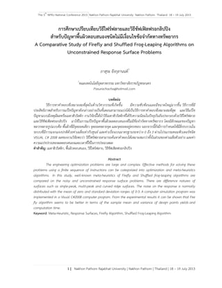The 5th
NPRU National Conference 2013 Nakhon Pathom Rajabhat University Nakhon Pathom Thailand 18 – 19 July 2013
1 | Nakhon Pathom Rajabhat University | Nakhon Pathom | Thailand | 18 – 19 July 2013
การศึกษาเปรียบเทียบวิธีไฟร์ฟลายและวิธีชัฟเฟิลฟรอกลิปปิง
สําหรับปัญหาพื้นผิวตอบสนองชนิดไม่มีเงื่อนไขข้อจํากัดทางทรัพยากร
A Comparative Study of Firefly and Shuffled Frog-Leaping Algorithms on
Unconstrained Response Surface Problems
ภาสุระ อังกุลานนท์1
1
คณะเทคโนโลยีอุตสาหกรรม มหาวิทยาลัยราชภัฎพระนคร
Pasurachacha@hotmail.com
บทคัดย่อ
วิธีการหาคําตอบที่เหมาะสมที่สุดในด้านวิศวกรรมที่เกิดขึ้น มีความซับซ้อนและมีขนาดใหญ่มากขึ้น วิธีการที่มี
ประสิทธิภาพสําหรับการแก้ไขปัญหาดังกล่าวอย่างเป็นขั้นตอนสามารถแบ่งได้เป็นวิธีการหาคําตอบที่เหมาะสมที่สุด และวิธีแก้ไข
ปัญหาแบบมีเหตุมีผลหรือเมตาฮิวริสติก งานวิจัยนี้ได้นําวิธีเมตาฮิวริสติกที่ได้รับความนิยมในปัจจุบันอันประกอบด้วยวิธีไฟร์ฟลาย
และวิธีชัฟเฟิลฟรอกลิปปิง มาใช้ในการแก้ไขปัญหาพื้นผิวผลตอบสนองที่ไม่มีข้อจํากัดทางทรัพยากร โดยมีลักษณะของปัญหา
หลากหลายรูปแบบคือ พื้นผิวที่มีจุดยอดเดียว จุดยอดหลายจุด และจุดยอดอยู่ตรงขอบ นอกจากนี้ยังมีการกําหนดให้มีสิ่งรบกวนใน
ระบบที่มีการแจกแจงปกติด้วยค่าเฉลี่ยเท่ากับศูนย์ และค่าเบี่ยงเบนมาตรฐานระหว่าง 0 ถึง 3 ผ่านโปรแกรมคอมพิวเตอร์ชนิด
VISUAL C# 2008 ผลของงานวิจัยพบว่า วิธีไฟร์ฟลายสามารถค้นหาคําตอบได้เหมาะสมกว่าทั้งในส่วนของค่าเฉลี่ยตัวอย่าง และค่า
ความแปรปรวนของผลตอบสนองและเวลาที่ใช้ในการประมวลผล
คําสําคัญ: เมตาฮิวริสติก, พื้นผิวตอบสนอง, วิธีไฟร์ฟลาย, วิธีชัฟเฟิลฟรอกลิปปิง
Abstract
The engineering optimization problems are large and complex. Effective methods for solving these
problems using a finite sequence of instructions can be categorized into optimization and meta-heuristics
algorithms. In this study, well-known meta-heuristics of Firefly and Shuffled frog-leaping algorithms are
compared on the noisy and unconstrained response surface problems. There are difference natures of
surfaces such as single-peak, multi-peak and curved ridge surfaces. The noise on the response is normally
distributed with the mean of zero and standard deviation ranges of 0-3. A computer simulation program was
implemented in a Visual C#2008 computer program. From the experimental results it can be shown that Fire
fly algorithm seems to be better in terms of the sample mean and variance of design points yields and
computation time.
Keyword: Meta-Heuristic, Response Surfaces, Firefly Algorithm, Shuffled Frog-Leaping Algorithm
 