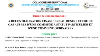 COLLOQUE INTERNATIONAL
«REGARDS CROISÉS SUR LE PROCESSUS DE DÉCENTRALISATION EN
AFRIQUE»
28 au 30 Octobre 2020
Université de Dschang, Cameroun
« DECENTRALISATION FINANCIERE AU BENIN : ETUDE DE
CAS AUPRES D’UNE COMMUNE A STATUT PARTICULIER ET
D’UNE COMMUNE ORDINAIRE»
NAKOU Zinsou Daniel, Doctorant en Sciences de Gestion, Laboratoire Entreprise et Développement (LAED), Equipe de
recherche en GRH, Organisation et stratégies, ESP-UCAD.
Pr SIMEN Serge Francis, Agrégé des Universités en Sciences de gestion, Laboratoire Entreprise et Développement
(LAED), Equipe de recherche en GRH, Organisation et stratégies, ESP-UCAD.
Réalisé par :
Thème de communication :
 