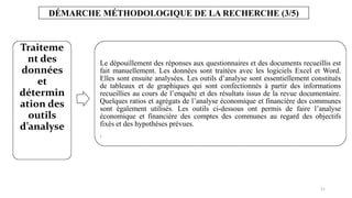 11
DÉMARCHE MÉTHODOLOGIQUE DE LA RECHERCHE (3/5)
Traiteme
nt des
données
et
détermin
ation des
outils
d’analyse
Le dépouillement des réponses aux questionnaires et des documents recueillis est
fait manuellement. Les données sont traitées avec les logiciels Excel et Word.
Elles sont ensuite analysées. Les outils d’analyse sont essentiellement constitués
de tableaux et de graphiques qui sont confectionnés à partir des informations
recueillies au cours de l’enquête et des résultats issus de la revue documentaire.
Quelques ratios et agrégats de l’analyse économique et financière des communes
sont également utilisés. Les outils ci-dessous ont permis de faire l’analyse
économique et financière des comptes des communes au regard des objectifs
fixés et des hypothèses prévues.
.
 