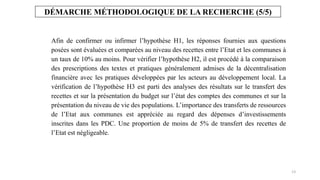 13
Afin de confirmer ou infirmer l’hypothèse H1, les réponses fournies aux questions
posées sont évaluées et comparées au niveau des recettes entre l’Etat et les communes à
un taux de 10% au moins. Pour vérifier l’hypothèse H2, il est procédé à la comparaison
des prescriptions des textes et pratiques généralement admises de la décentralisation
financière avec les pratiques développées par les acteurs au développement local. La
vérification de l’hypothèse H3 est parti des analyses des résultats sur le transfert des
recettes et sur la présentation du budget sur l’état des comptes des communes et sur la
présentation du niveau de vie des populations. L’importance des transferts de ressources
de l’Etat aux communes est appréciée au regard des dépenses d’investissements
inscrites dans les PDC. Une proportion de moins de 5% de transfert des recettes de
l’Etat est négligeable.
DÉMARCHE MÉTHODOLOGIQUE DE LA RECHERCHE (5/5)
 