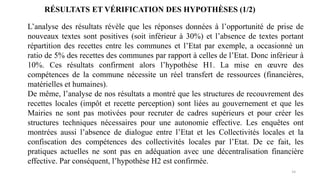 14
RÉSULTATS ET VÉRIFICATION DES HYPOTHÈSES (1/2)
L’analyse des résultats révèle que les réponses données à l’opportunité de prise de
nouveaux textes sont positives (soit inférieur à 30%) et l’absence de textes portant
répartition des recettes entre les communes et l’Etat par exemple, a occasionné un
ratio de 5% des recettes des communes par rapport à celles de l’Etat. Donc inférieur à
10%. Ces résultats confirment alors l’hypothèse H1. La mise en œuvre des
compétences de la commune nécessite un réel transfert de ressources (financières,
matérielles et humaines).
De même, l’analyse de nos résultats a montré que les structures de recouvrement des
recettes locales (impôt et recette perception) sont liées au gouvernement et que les
Mairies ne sont pas motivées pour recruter de cadres supérieurs et pour créer les
structures techniques nécessaires pour une autonomie effective. Les enquêtes ont
montrées aussi l’absence de dialogue entre l’Etat et les Collectivités locales et la
confiscation des compétences des collectivités locales par l’Etat. De ce fait, les
pratiques actuelles ne sont pas en adéquation avec une décentralisation financière
effective. Par conséquent, l’hypothèse H2 est confirmée.
 