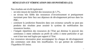 15
RÉSULTATS ET VÉRIFICATION DES HYPOTHÈSES (2/2)
Nos résultats ont révélé également:
- un ratio moyen de transfert des ressources de 1,7%,
- un niveau très faible des ressources d’investissement et pratiquement
inexistant pour faire face aux dépenses de développement prévues dans les
PDC,
- comment la juridiction financière dans son existence actuelle ne peut pas
produire des résultats pour assainir le système de mobilisation des
ressources locales,
- l’inégale répartition des ressources de l’Etat qui diminue le pouvoir des
communes à statut ordinaire au profit de celles à statut particulier et qui
sont à leur tour mal logées par rapport à l’Etat.
Les ressources nécessaires pour accompagner les charges de développement
des communes sont donc très insuffisantes. Ce qui permet de confirmer
l’hypothèse H3 émise.
 
