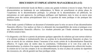 16
DISCUSSION ET IMPLICATIONS MANAGERIALES (1/2)
• L’administration territoriale locale du Bénin a connu une grande évolution à travers le temps. Parti de la
déconcentration au lendemain de son indépendance, le Bénin est actuellement en pleine phase de
l’expérience de la décentralisation politique. Le principe de la décentralisation est plébiscité, les
mécanismes en sont approuvés, les politiques publiques sont légitimées mais la mise en œuvre pose
problème pour des raisons principalement liées à la question du statut juridique et des pratiques des
finances locales.
• Cette étude a permis d’élaborer un document d’orientation pour la mise en œuvre d’une décentralisation
financière effective. Une analyse est faite et a démontré des incompatibilités des textes et pratiques avec
une décentralisation financière effective. Les résultats présentés par l’étude montrent que beaucoup
d’efforts restent à faire.
• Un diagnostic a été fait et a permis de présenter quelques approches de solutions qui sont surtout relatives
à la reforme juridique et institutionnelle liées au système de la décentralisation financière en place. La
mise en œuvre de ces solutions donne l’assurance d’un avenir certain de la décentralisation financière
effective. Il s’agira donc de mettre dans la constitution, l’élaboration et le vote d’un code de la
décentralisation, la création d’un organe national indépendant de développement des collectivités locales,
la création de la Cour des comptes et de ses démembrements, la mise en place du système de répartition
des ressources, etc. afin de garantir une base juridique solide.
 