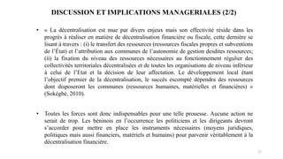 17
• « La décentralisation est mue par divers enjeux mais son effectivité réside dans les
progrès à réaliser en matière de décentralisation financière ou fiscale, cette dernière se
lisant à travers : (i) le transfert des ressources (ressources fiscales propres et subventions
de l’État) et l’attribution aux communes de l’autonomie de gestion desdites ressources;
(ii) la fixation du niveau des ressources nécessaires au fonctionnement régulier des
collectivités territoriales décentralisées et de toutes les organisations de niveau inférieur
à celui de l’Etat et la décision de leur affectation. Le développement local étant
l’objectif premier de la décentralisation, le succès escompté dépendra des ressources
dont disposeront les communes (ressources humaines, matérielles et financières) »
(Sokégbé, 2010).
• Toutes les forces sont donc indispensables pour une telle prouesse. Aucune action ne
serait de trop. Les béninois en l’occurrence les politiciens et les dirigeants devront
s’accorder pour mettre en place les instruments nécessaires (moyens juridiques,
politiques mais aussi financiers, matériels et humains) pour parvenir véritablement à la
décentralisation financière.
DISCUSSION ET IMPLICATIONS MANAGERIALES (2/2)
 