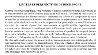 18
LIMITES ET PERSPECTIVES DE RECHERCHE
Comme toute étude empirique, cette recherche n’est pas exempte de limites. La première et
la plus perceptible des limites de notre étude est le biais relié à la désirabilité sociale ou à la
perception humaine. Les limites sont aussi inhérentes à la taille et à la composition de notre
échantillon de convenance. L’étude a été réalisée dans les départements de l’Ouémé et du
Plateau, et les résultats issus de cette étude peuvent être généralisés sur toute l’étendue du
territoire. Le taux de réponse était moyennement acceptable (98%). Cependant, nous
n’avons pas pu obtenir un échantillon de taille suffisamment élevée qui nous permettrait de
blanchir certaines erreurs et extrapoler enfin nos résultats. Cependant, la non-participation
de certains individus retenus pour faire partir de l’échantillonnage lors du déroulement de
l’enquête a créé des problèmes liés à la taille et la composition de notre échantillon.
De plus, cette étude se concentre uniquement sur deux communes (une à statut particulier et
une ordinaire) pour évaluer la décentralisation financière effective alors qu’on pourrait
l’étendre à d’autres communes afin de circonscrire le champ global pour des études futures.
En dehors des voies de recherche liées aux limites, d’autres pistes de recherches peuvent
être envisagées pour poursuivre ce travail.
 