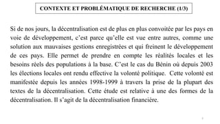 3
CONTEXTE ET PROBLÉMATIQUE DE RECHERCHE (1/3)
Si de nos jours, la décentralisation est de plus en plus convoitée par les pays en
voie de développement, c’est parce qu’elle est vue entre autres, comme une
solution aux mauvaises gestions enregistrées et qui freinent le développement
de ces pays. Elle permet de prendre en compte les réalités locales et les
besoins réels des populations à la base. C’est le cas du Bénin où depuis 2003
les élections locales ont rendu effective la volonté politique. Cette volonté est
manifestée depuis les années 1998-1999 à travers la prise de la plupart des
textes de la décentralisation. Cette étude est relative à une des formes de la
décentralisation. Il s’agit de la décentralisation financière.
 