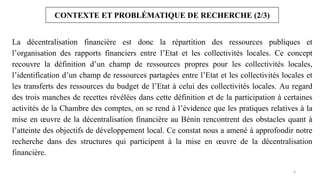 4
CONTEXTE ET PROBLÉMATIQUE DE RECHERCHE (2/3)
La décentralisation financière est donc la répartition des ressources publiques et
l’organisation des rapports financiers entre l’Etat et les collectivités locales. Ce concept
recouvre la définition d’un champ de ressources propres pour les collectivités locales,
l’identification d’un champ de ressources partagées entre l’Etat et les collectivités locales et
les transferts des ressources du budget de l’Etat à celui des collectivités locales. Au regard
des trois manches de recettes révélées dans cette définition et de la participation à certaines
activités de la Chambre des comptes, on se rend à l’évidence que les pratiques relatives à la
mise en œuvre de la décentralisation financière au Bénin rencontrent des obstacles quant à
l’atteinte des objectifs de développement local. Ce constat nous a amené à approfondir notre
recherche dans des structures qui participent à la mise en œuvre de la décentralisation
financière.
 