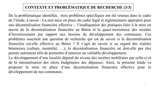 5
CONTEXTE ET PROBLÉMATIQUE DE RECHERCHE (3/3)
De la problématique identifiée, trois problèmes spécifiques ont été retenus dans le cadre
de l’étude, à savoir : La non mise en place du cadre légal et règlementaire approprié pour
une décentralisation financière effective ; l’inadéquation des pratiques liées à la mise en
œuvre de la décentralisation financière au Bénin et la quasi-inexistence des recettes
d’investissement par rapport aux besoins de développement des communes. Ces
problèmes suscitent une question de recherche qui est de savoir si la décentralisation
financière est-elle effective au Bénin ? Il s’agit de savoir si au regard des réalités
béninoises (culture, mentalité, …), la décentralisation financière ne doit-elle pas être
pensée autrement afin de permettre d’amorcer un véritable développement.
Le développement d’une localité dépend du niveau des recettes mobilisées par celle-ci et
de la rationalisation des choix budgétaires des dépenses. Ainsi, la présente étude va
proposer la mise en place d’une décentralisation financière effective pour le
développement de nos communes.
 
