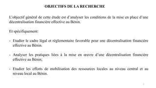 6
L’objectif général de cette étude est d’analyser les conditions de la mise en place d’une
décentralisation financière effective au Bénin.
Et spécifiquement:
- Etudier le cadre légal et règlementaire favorable pour une décentralisation financière
effective au Bénin.
- Analyser les pratiques liées à la mise en œuvre d’une décentralisation financière
effective au Bénin;
- Etudier les efforts de mobilisation des ressources locales au niveau central et au
niveau local au Bénin.
OBJECTIFS DE LA RECHERCHE
 