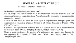 7
- Definir la décentration financière (Yatta, 2000);
- Rendre compte que l’amélioration de la décentralisation financière nécessite que l’on
sauvegarde les succès enregistrés et que l’on se base sur les contraintes et les opportunités
pour corriger les échecs;
- Relever la non mise en place du cadre légal et règlementaire approprié pour une
décentralisation financière effective (Batoko et al, 1992; Behanzin et Djiman, 1999;
CONAFIL, 2002);
- Constater l’inadéquation des pratiques liées à la mise en œuvre de la décentralisation
financière au Bénin (Dènon, 1986; Inga-Britt et al, 1995; Hounmènou, 2010);
- Noter la quasi-inexistence des recettes d’investissement par rapport aux besoins de
développement des communes (CONAL, 2008; FADeC, 2008; Fausser, 2004; Le Gale,
1995; Sokégbé, 2010).
La revue de littérature a permis de:
REVUE DE LA LITTÉRATURE (1/1)
 
