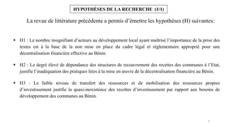 8
HYPOTHÈSES DE LA RECHERCHE (1/1)
 H1 : Le nombre insignifiant d’acteurs au développement local ayant maîtrisé l’importance de la prise des
textes est à la base de la non mise en place du cadre légal et règlementaire approprié pour une
décentralisation financière effective au Bénin.
 H2 : Le degré élevé de dépendance des structures de recouvrement des recettes des communes à l’Etat,
justifie l’inadéquation des pratiques liées à la mise en œuvre de la décentralisation financière au Bénin.
 H3 : Le faible niveau de transfert des ressources et de mobilisation des ressources propres
d’investissement justifie la quasi-inexistence des recettes d’investissement par rapport aux besoins de
développement des communes au Bénin.
La revue de littérature précédente a permis d’émettre les hypothèses (H) suivantes:
 