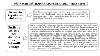 9
DÉMARCHE MÉTHODOLOGIQUE DE LA RECHERCHE (1/5)
Démarche
hypothético-
déductive:
La démarche hypothético-déductive que nous avons adoptée
trouve son fondement dans le paradigme positiviste qui
constitue notre choix méthodologique. Ce qui a permis de
privilégier l’approche quantitative.
Outils de
collecte
des
données
et
échantill
onnage
Les personnes interrogées sont choisies par sondage aléatoire élémentaire pour
les cadres de la Chambre des Comptes, des Mairies et la population et de
manière directe ou empirique pour les autres. La base de l’échantillon est alors
constituée des cadres de la Chambre des comptes, des maires, des cadres de la
Direction Départementale des Impôts Ouémé-Plateau (OP), des chefs service
des affaires financières et comptables des mairies, des Receveurs-percepteurs,
des receveurs (auxiliaires) des impôts, des cadres de la préfecture de l’Ouémé-
Plateau, des cadres de la Direction Générale de la Décentralisation, des cadres
de la maison des collectivités locales, quelques élus locaux qui maîtrisent la
question, quelques citoyens lettrés des communes X et Y. Ainsi, pour une taille
d’échantillon de 50 individus, 43 ont été enquêtés plus 6 non prévus, soit un
total de 49 individus enquêtés (98%).
.
 
