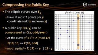12
 The elliptic curves over Fp
 Have at most 2 points per y
coordinate (odd x and even x)
 A public key P(x, y) can be
compressed as C(x, odd/even)
 At the curve y2 ≡ x3 + 7 (mod 17)
P(10, 15) == C(10, odd)
 mod_sqrt(x3 + 7, 17) == y || 17 - y
Compressing the Public Key
y2 ≡ x3 + 7 (mod 17)
 