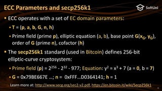 13
 ECC operates with a set of EC domain parameters:
 T = (p, a, b, G, n, h)
 Prime field (prime p), elliptic equation (a, b), base point G(xG, yG),
order of G (prime n), cofactor (h)
 The secp256k1 standard (used in Bitcoin) defines 256-bit
elliptic-curve cryptosystem:
 Prime field (p) = 2256 - 232 - 977; Equation: y2 = x3 + 7 (a = 0, b = 7)
 G = 0x79BE667E …; n = 0xFFF…D0364141; h = 1
ECC Parameters and secp256k1
Learn more at: http://www.secg.org/sec2-v2.pdf, https://en.bitcoin.it/wiki/Secp256k1
 