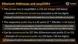 14
 The private key in secp256k1 is 256-bit integer (32 bytes)
 Example of Ethereum private key (encoded as 64 hex digits)
 The respective public key is a EC point (2 * 256 bits == 64 bytes)
 Can be compressed to 257 bits (Ethereum uses prefix 02 or 03)
 Example of compressed public key (33 bytes / 66 hex digits):
Ethereum Addresses and secp256k1
97ddae0f3a25b92268175400149d65d6887b9cefaf28ea2c078e05cdc15a3c0a
027b83ad6afb1209f3c82ebeb08c0c5fa9bf6724548506f2fb4f991e2287a77090
7b83ad6afb1209f3c82ebeb08c0c5fa9bf6724548506f2fb4f991e2287a77090
177316ca82b0bdf70cd9dee145c3002c0da1d92626449875972a27807b73b42e
 