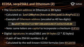 15
 The blockchain address in Ethereum is 20 bytes
 Calculated as: last20bytes(keccak256(publicKeyFull))
 Example of Ethereum address (encoded as 40 hex digits):
 Note: some letters are capital to incorporate a checksum (EIP55)
 Digital signatures in secp256k1 are 64 bytes (2 * 32 bytes)
 A pair of two 256-bit numbers: [r, s]
 Calculated by the well-known ECDSA formulas (see RFC6979)
ECDSA, secp256k1 and Ethereum (2)
0xa44f70834a711F0DF388ab016465f2eEb255dEd0
 