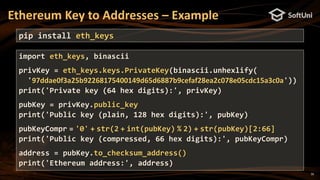 16
Ethereum Key to Addresses – Example
pip install eth_keys
import eth_keys, binascii
privKey = eth_keys.keys.PrivateKey(binascii.unhexlify(
'97ddae0f3a25b92268175400149d65d6887b9cefaf28ea2c078e05cdc15a3c0a'))
print('Private key (64 hex digits):', privKey)
pubKey = privKey.public_key
print('Public key (plain, 128 hex digits):', pubKey)
pubKeyCompr = '0' + str(2 + int(pubKey) % 2) + str(pubKey)[2:66]
print('Public key (compressed, 66 hex digits):', pubKeyCompr)
address = pubKey.to_checksum_address()
print('Ethereum address:', address)
 