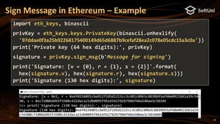 18
Sign Message in Ethereum – Example
import eth_keys, binascii
privKey = eth_keys.keys.PrivateKey(binascii.unhexlify(
'97ddae0f3a25b92268175400149d65d6887b9cefaf28ea2c078e05cdc15a3c0a'))
print('Private key (64 hex digits):', privKey)
signature = privKey.sign_msg(b'Message for signing')
print('Signature: [v = {0}, r = {1}, s = {2}]'.format(
hex(signature.v), hex(signature.r), hex(signature.s)))
print('Signature (130 hex digits):', signature)
 