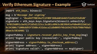 20
Verify Ethereum Signature – Example
import eth_keys, binascii
msg = b'Message for signing'
msgSigner = '0xa44f70834a711F0DF388ab016465f2eEb255dEd0'
signature = eth_keys.keys.Signature(binascii.unhexlify(
'6f0156091cbe912f2d5d1215cc3cd81c0963c8839b93af60e0921b61a1
9c54300c71006dd93f3508c432daca21db0095f4b16542782b7986f48a5
d0ae3c583d401'))
signerPubKey = signature.recover_public_key_from_msg(msg)
print('Signer public key (recovered):', signerPubKey)
signerAddress = signerPubKey.to_checksum_address()
print('Signer address:', signerAddress)
print('Signature valid?:', signerAddress == msgSigner)
 