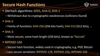 24
 Old hash algorithms: MD5, SHA-0, SHA-1
 Withdrawn due to cryptographic weaknesses (collisions found)
 SHA-2
 Family of functions: SHA-256 (256 bits hash), SHA-512 (512 bits), …
 SHA-3
 More secure, same hash length (256 bits), known as "Keccak"
 RIPEMD-160
 Secure hash function, widely used in cryptography, e.g. PGP, Bitcoin
 Less secure variations: RIPEMD-128, RIPEMD-256, RIPEMD-320
Secure Hash Functions
 
